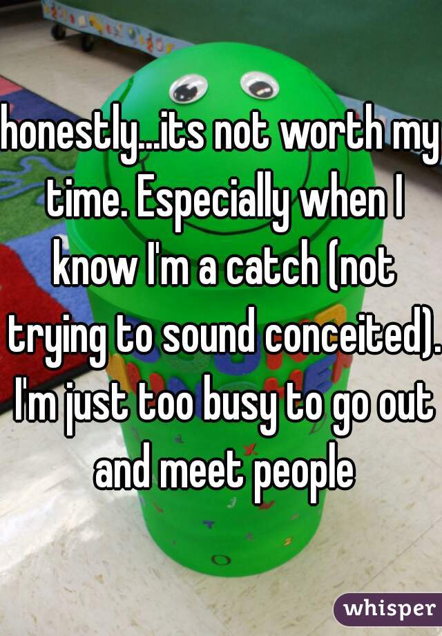 honestly...its not worth my time. Especially when I know I'm a catch (not trying to sound conceited). I'm just too busy to go out and meet people