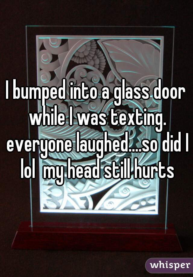 I bumped into a glass door while I was texting. everyone laughed....so did I lol  my head still hurts