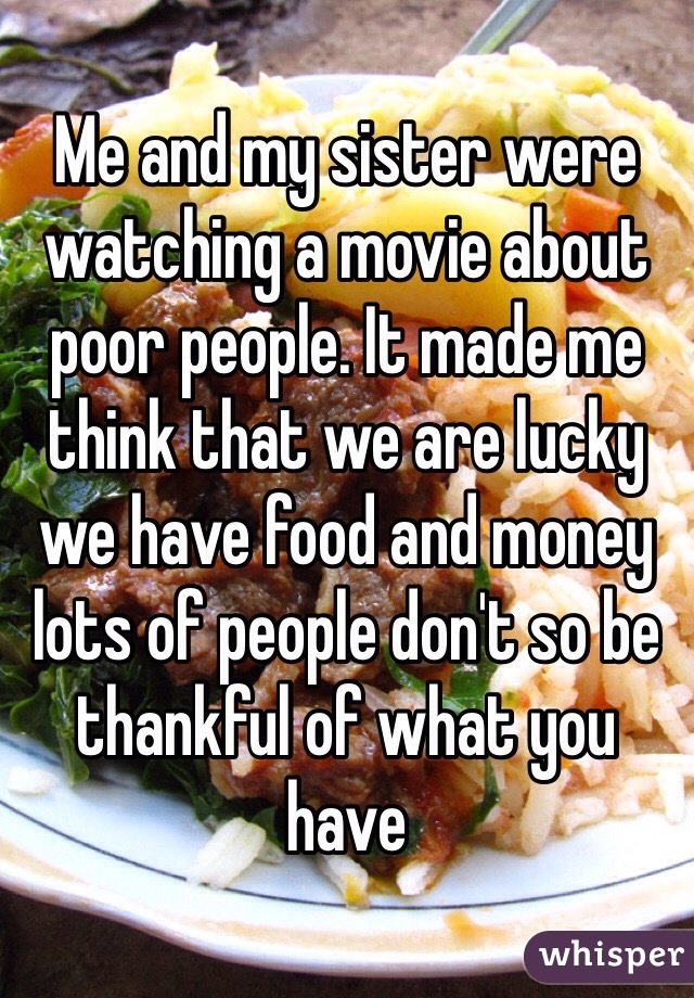 Me and my sister were watching a movie about poor people. It made me think that we are lucky we have food and money lots of people don't so be thankful of what you have 