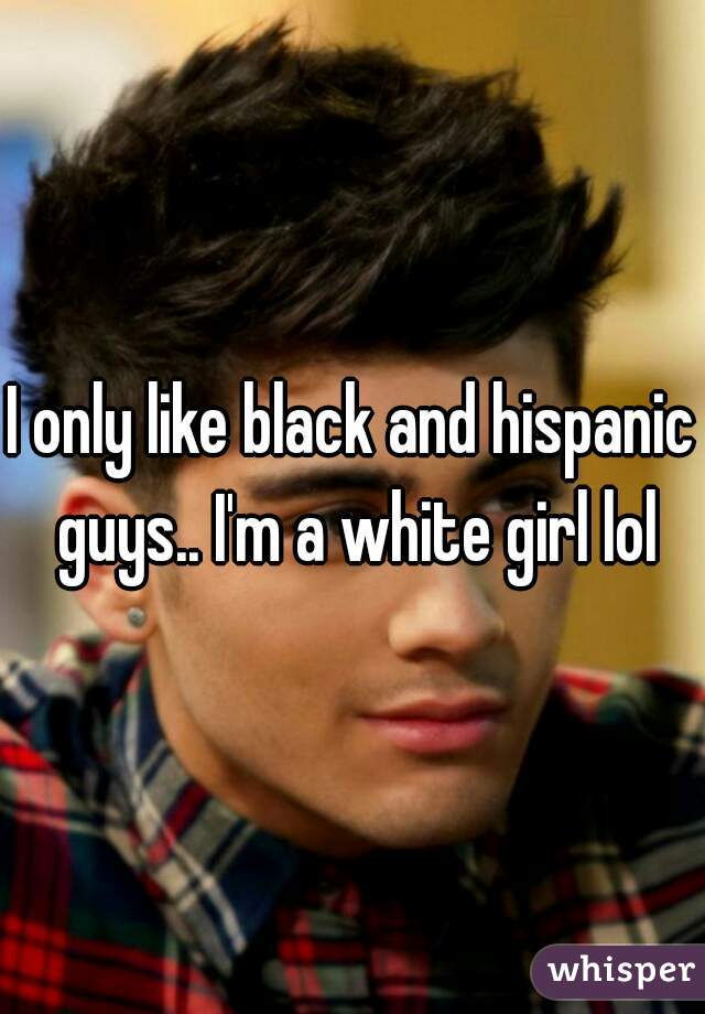 I only like black and hispanic guys.. I'm a white girl lol