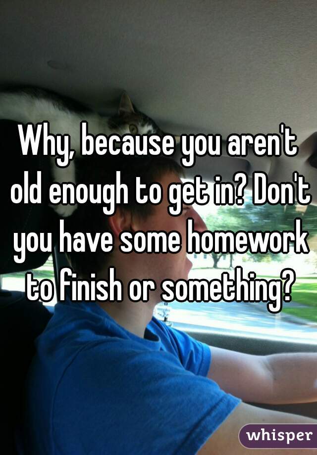 Why, because you aren't old enough to get in? Don't you have some homework to finish or something?