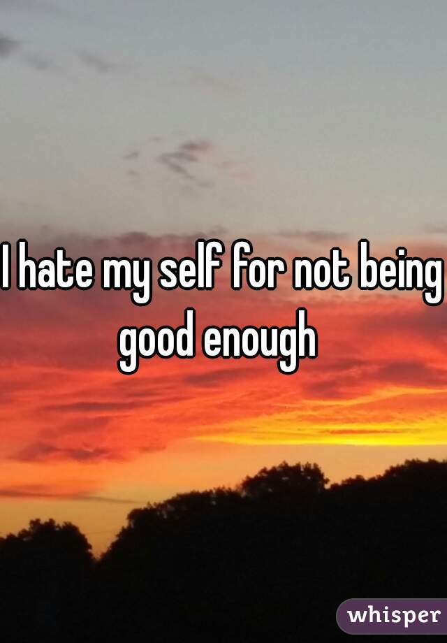 I hate my self for not being good enough  