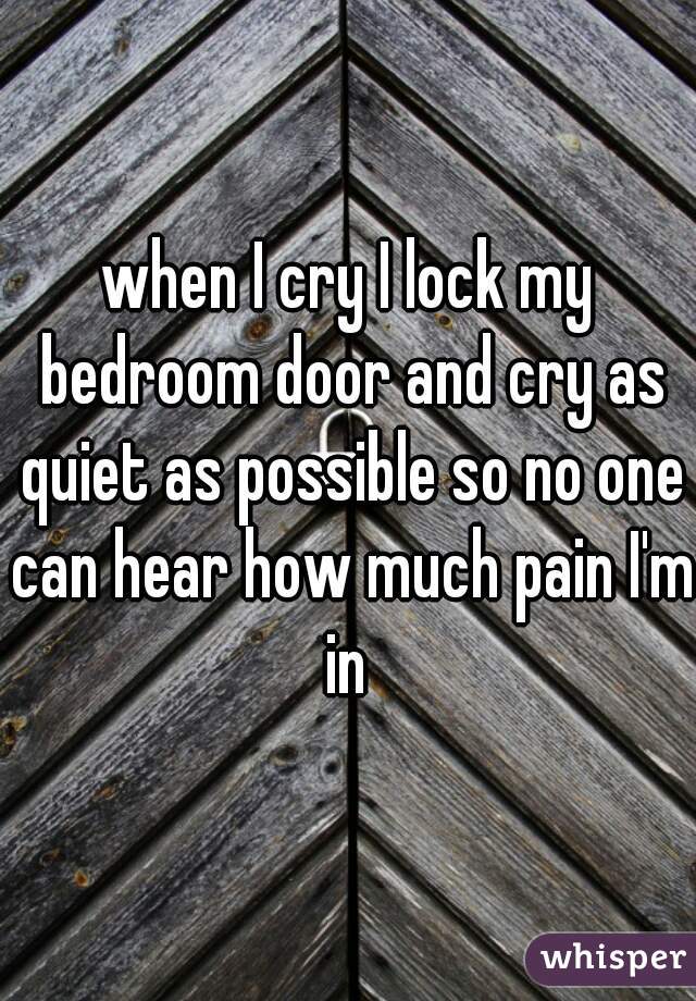 when I cry I lock my bedroom door and cry as quiet as possible so no one can hear how much pain I'm in 