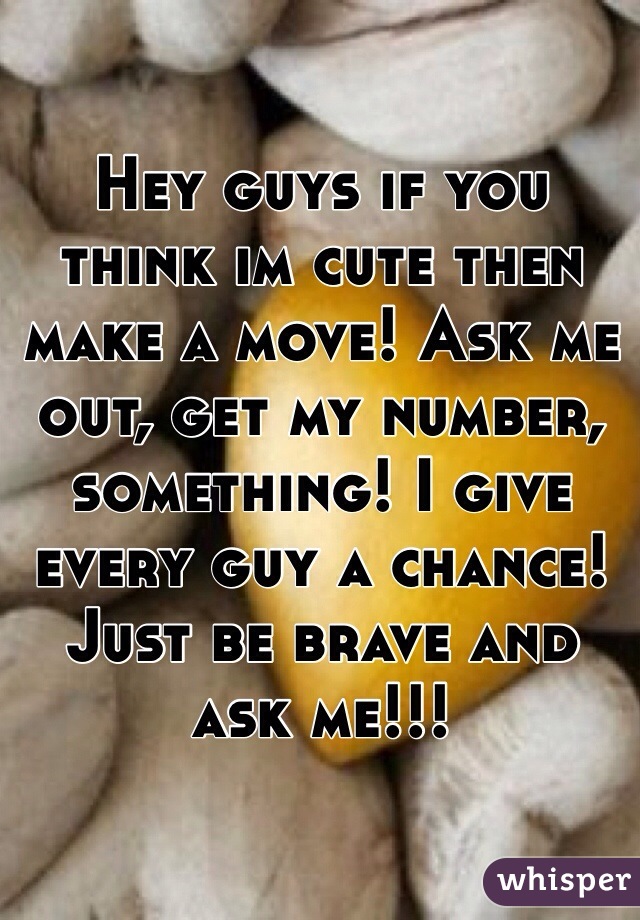 Hey guys if you think im cute then make a move! Ask me out, get my number, something! I give every guy a chance! Just be brave and ask me!!! 