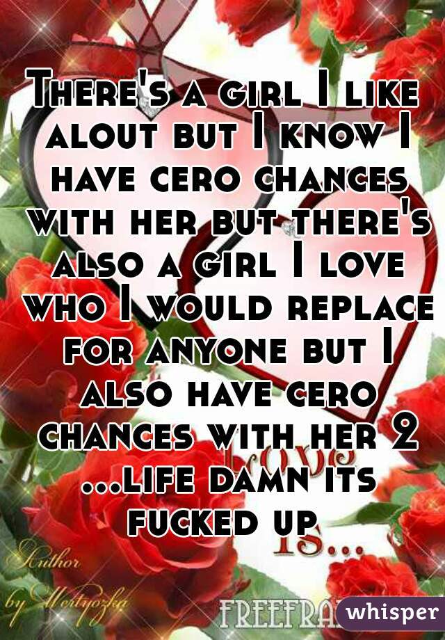 There's a girl I like alout but I know I have cero chances with her but there's also a girl I love who I would replace for anyone but I also have cero chances with her 2 ...life damn its fucked up 