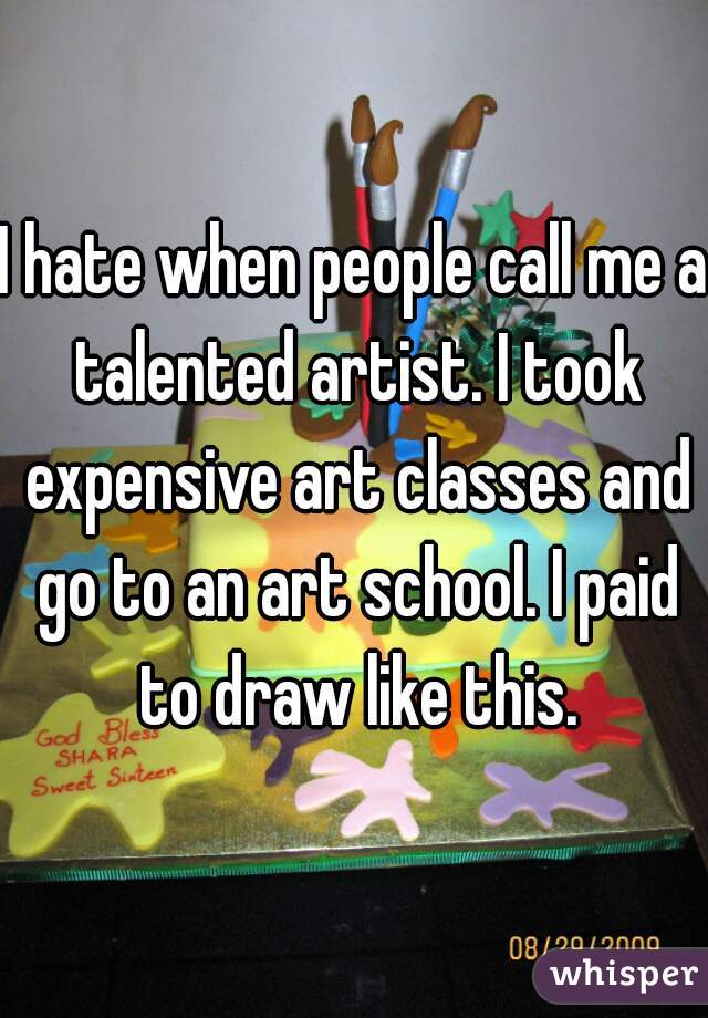 I hate when people call me a talented artist. I took expensive art classes and go to an art school. I paid to draw like this.