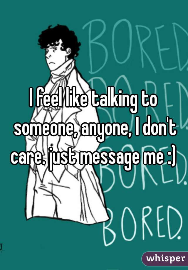 I feel like talking to someone, anyone, I don't care. just message me :) 
