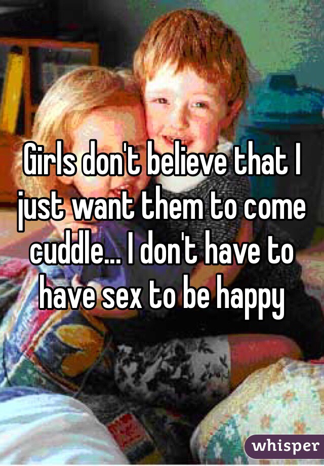 Girls don't believe that I just want them to come cuddle... I don't have to have sex to be happy 