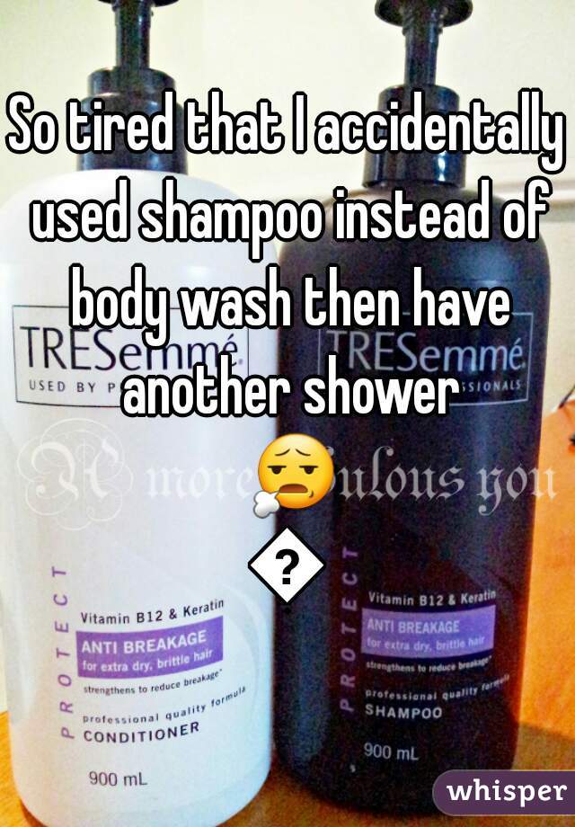 So tired that I accidentally used shampoo instead of body wash then have another shower 😧😩