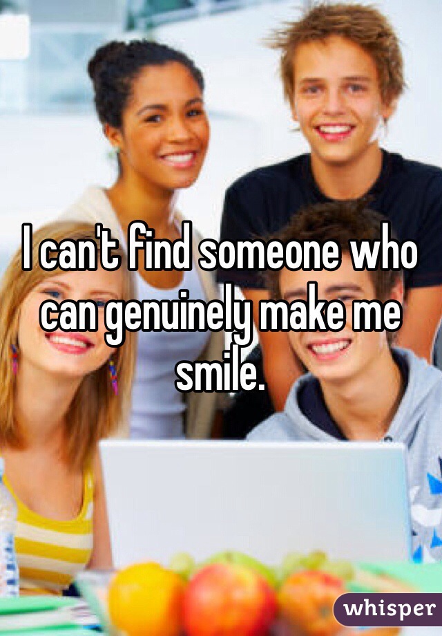 I can't find someone who can genuinely make me smile.  