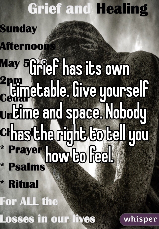 Grief has its own timetable. Give yourself time and space. Nobody has the right to tell you how to feel.