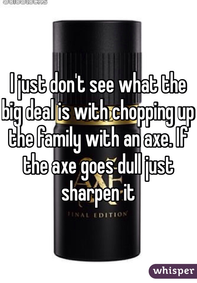 I just don't see what the big deal is with chopping up the family with an axe. If the axe goes dull just sharpen it