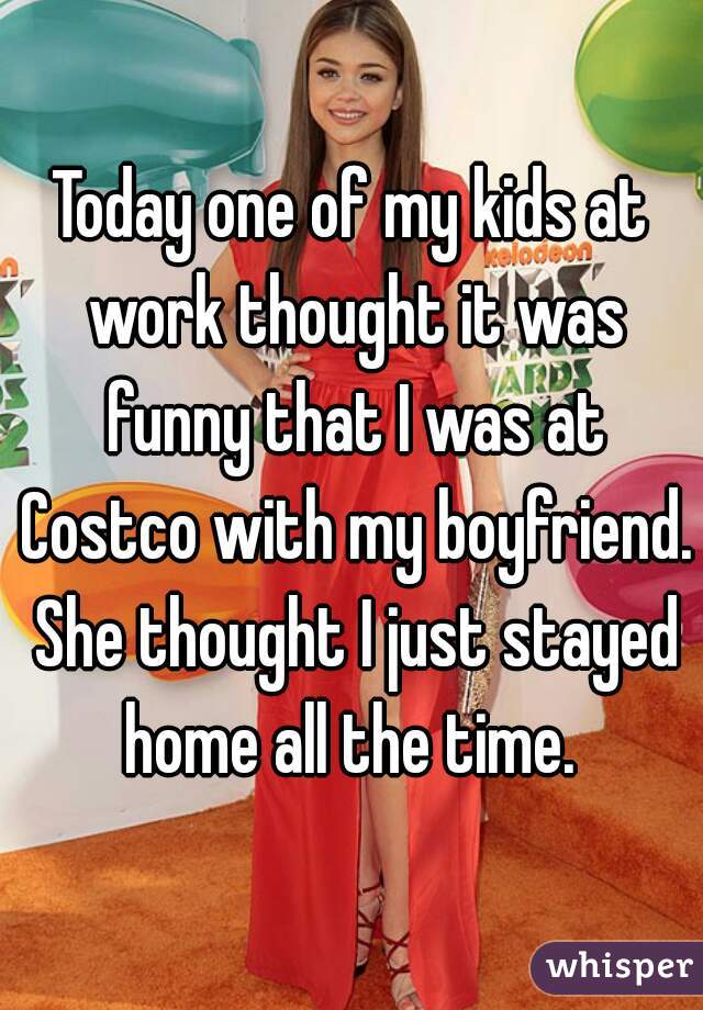 Today one of my kids at work thought it was funny that I was at Costco with my boyfriend. She thought I just stayed home all the time. 
