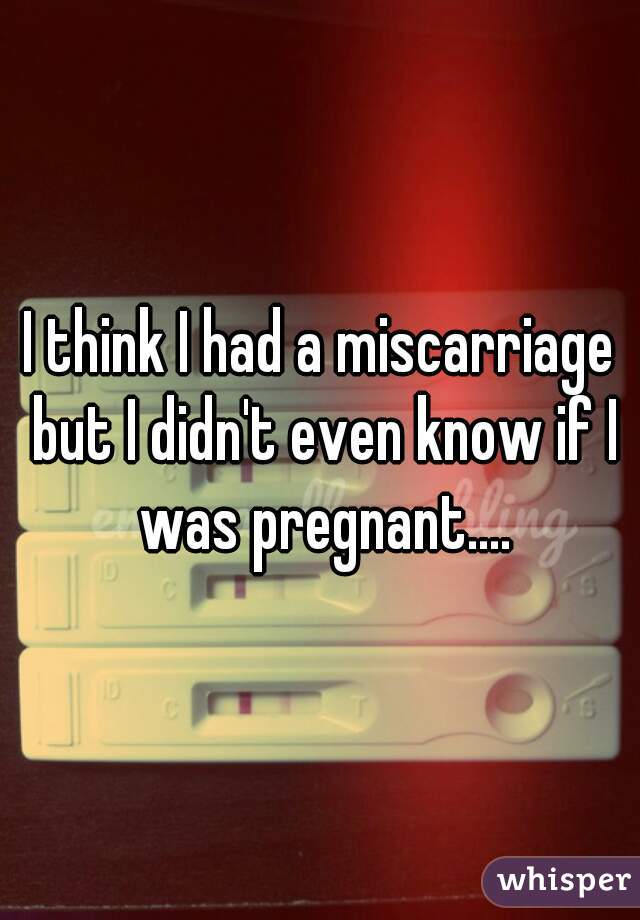 I think I had a miscarriage but I didn't even know if I was pregnant....