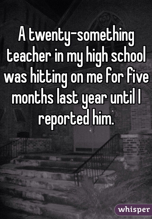 A twenty-something teacher in my high school was hitting on me for five months last year until I reported him.