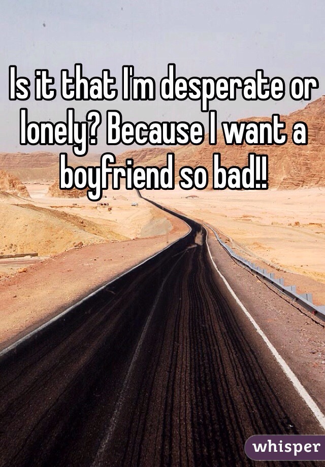 Is it that I'm desperate or lonely? Because I want a boyfriend so bad!!