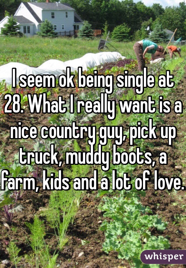 I seem ok being single at 28. What I really want is a nice country guy, pick up truck, muddy boots, a farm, kids and a lot of love. 