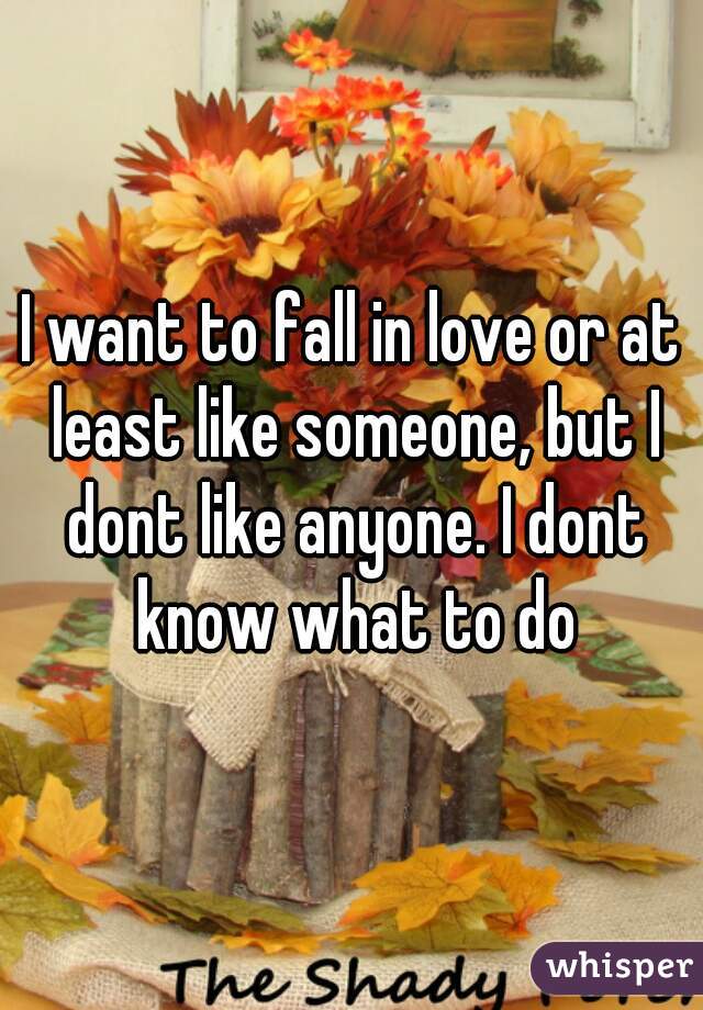 I want to fall in love or at least like someone, but I dont like anyone. I dont know what to do