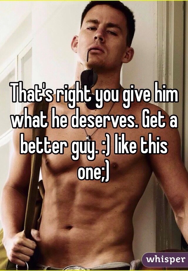 That's right you give him what he deserves. Get a better guy. :) like this one;)