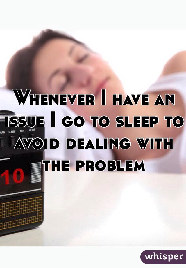 Whenever I have an issue I go to sleep to avoid dealing with the problem 
