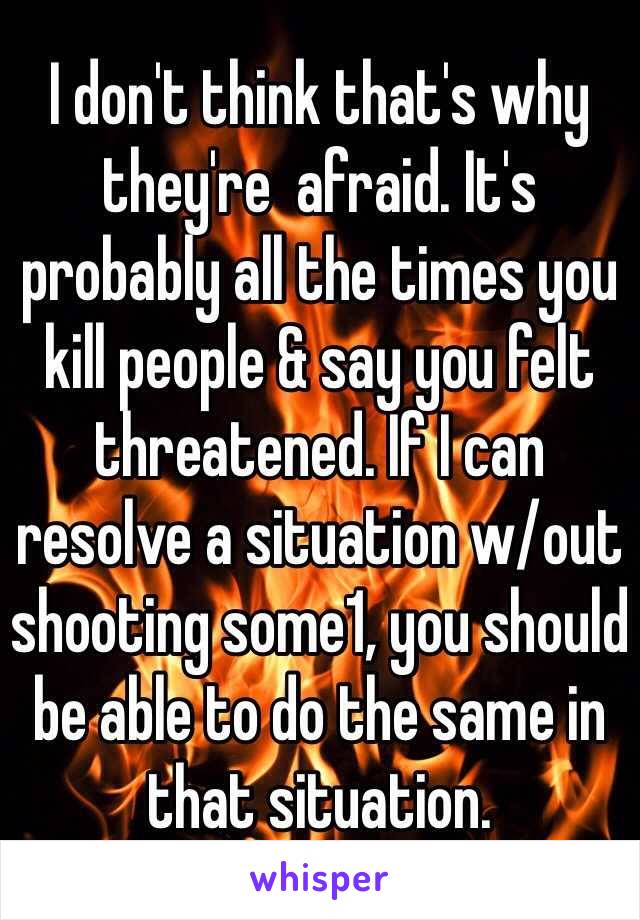 I don't think that's why they're  afraid. It's probably all the times you kill people & say you felt threatened. If I can resolve a situation w/out shooting some1, you should be able to do the same in that situation.