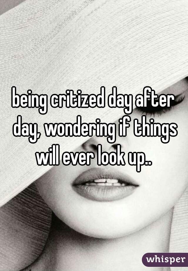 being critized day after day, wondering if things will ever look up.. 