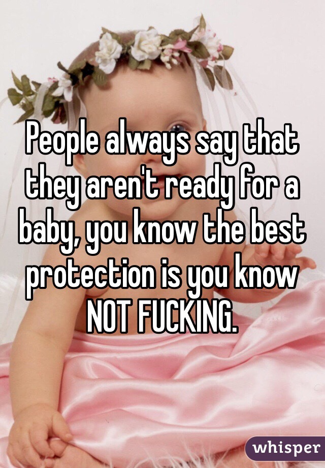 People always say that they aren't ready for a baby, you know the best protection is you know NOT FUCKING.