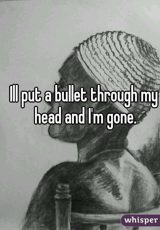 Ill put a bullet through my head and I'm gone.