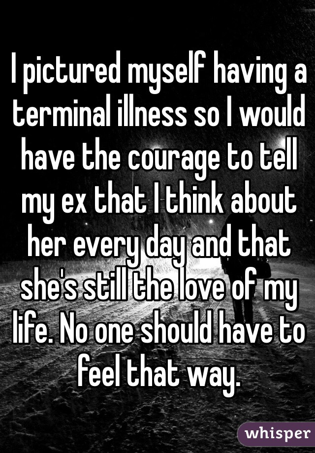 I pictured myself having a terminal illness so I would have the courage to tell my ex that I think about her every day and that she's still the love of my life. No one should have to feel that way.