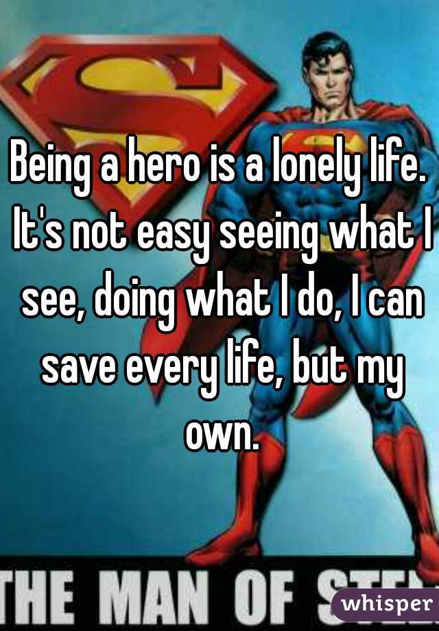 Being a hero is a lonely life. It's not easy seeing what I see, doing what I do, I can save every life, but my own.