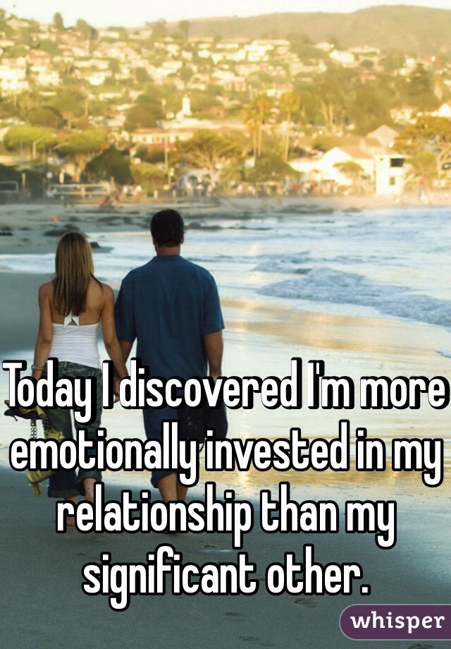 Today I discovered I'm more emotionally invested in my relationship than my significant other. 