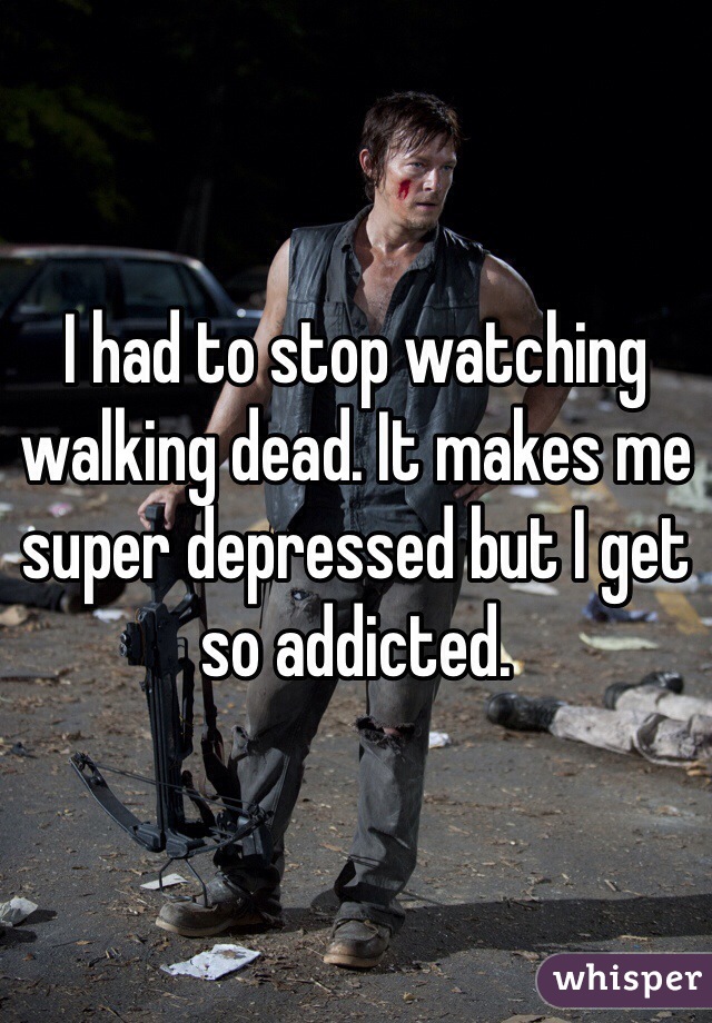 I had to stop watching walking dead. It makes me super depressed but I get so addicted.