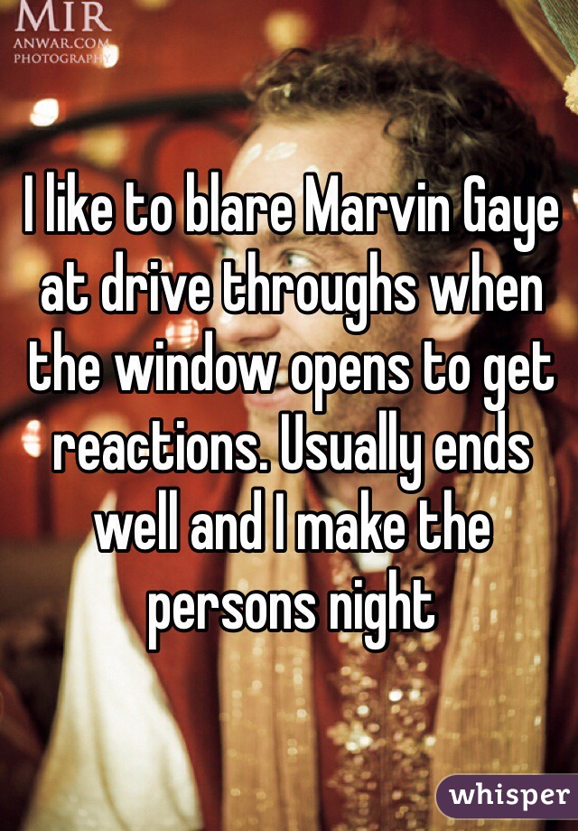 I like to blare Marvin Gaye at drive throughs when the window opens to get reactions. Usually ends well and I make the persons night
