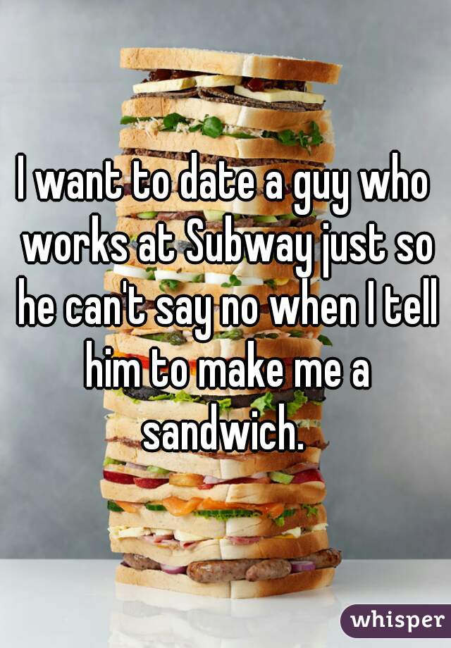 I want to date a guy who works at Subway just so he can't say no when I tell him to make me a sandwich. 