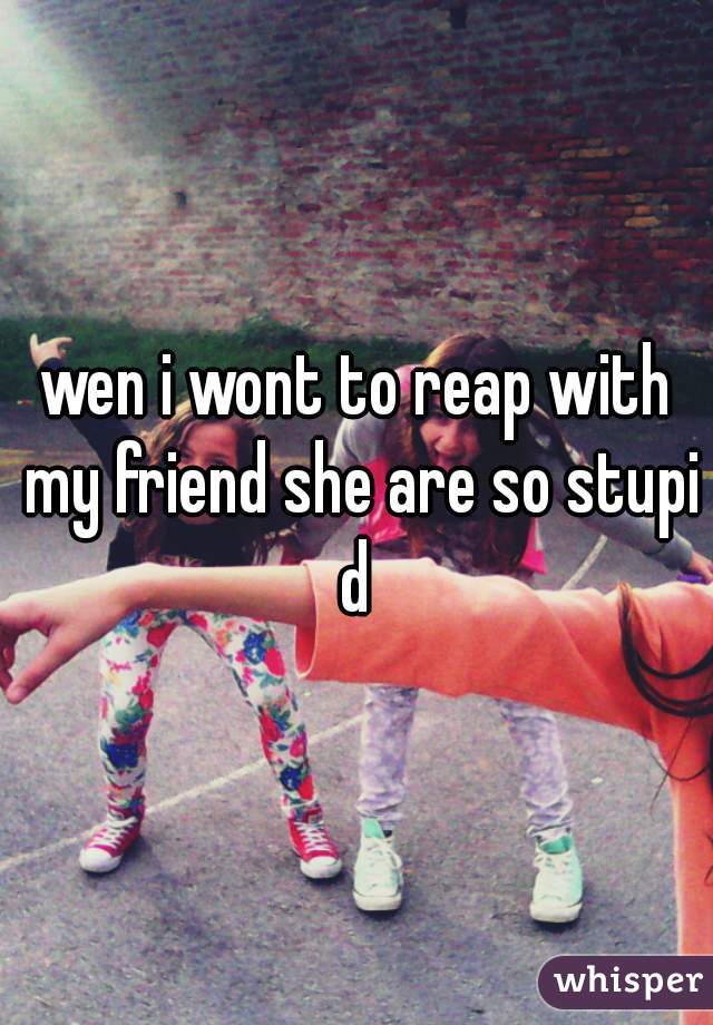 wen i wont to reap with my friend she are so stupid