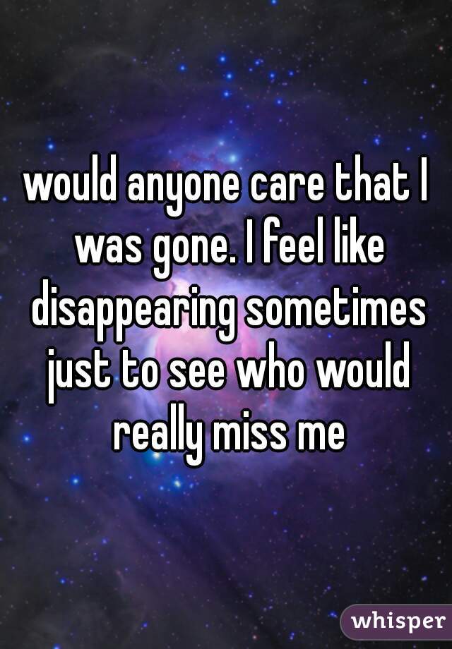 would anyone care that I was gone. I feel like disappearing sometimes just to see who would really miss me