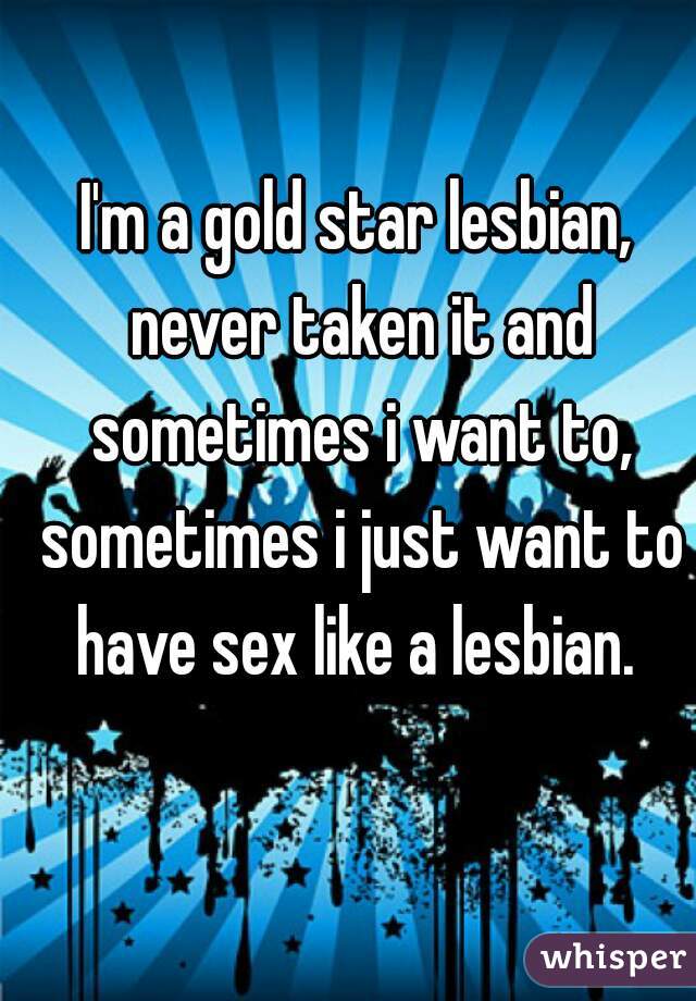 I'm a gold star lesbian, never taken it and sometimes i want to, sometimes i just want to have sex like a lesbian. 