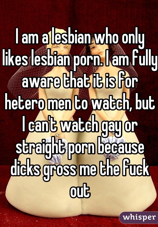 I am a lesbian who only likes lesbian porn. I am fully aware that it is for hetero men to watch, but I can't watch gay or straight porn because dicks gross me the fuck out
