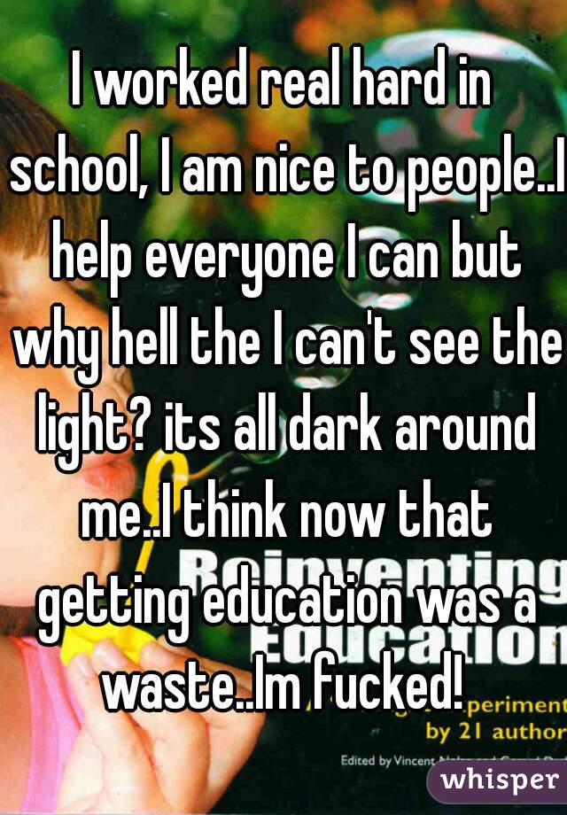I worked real hard in school, I am nice to people..I help everyone I can but why hell the I can't see the light? its all dark around me..I think now that getting education was a waste..Im fucked! 