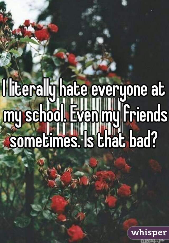 I literally hate everyone at my school. Even my friends sometimes. Is that bad? 