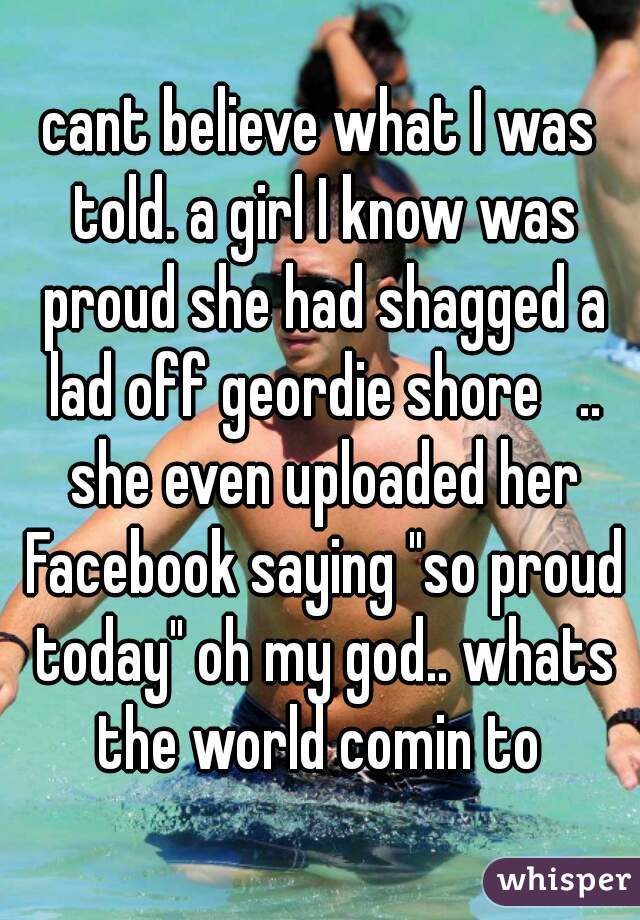 cant believe what I was told. a girl I know was proud she had shagged a lad off geordie shore   .. she even uploaded her Facebook saying "so proud today" oh my god.. whats the world comin to 