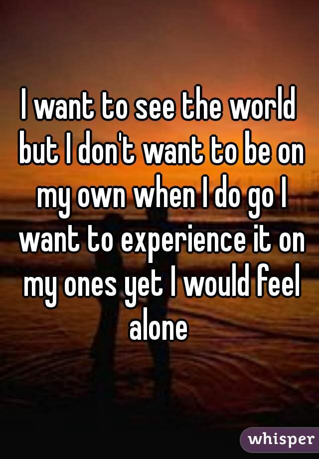 I want to see the world but I don't want to be on my own when I do go I want to experience it on my ones yet I would feel alone 