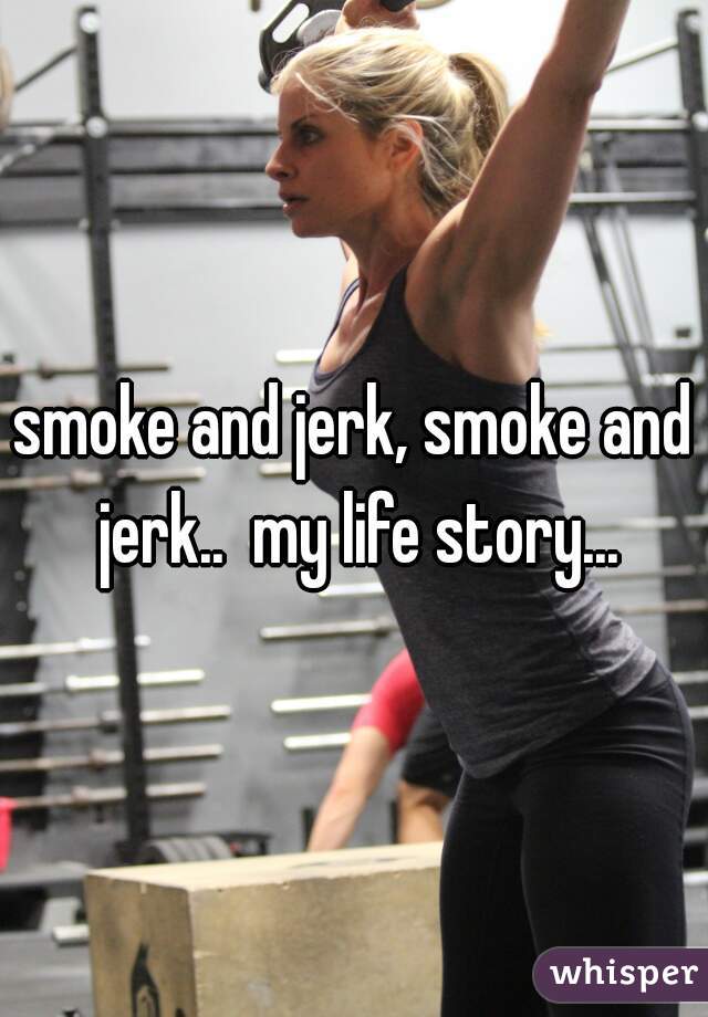smoke and jerk, smoke and jerk..  my life story...