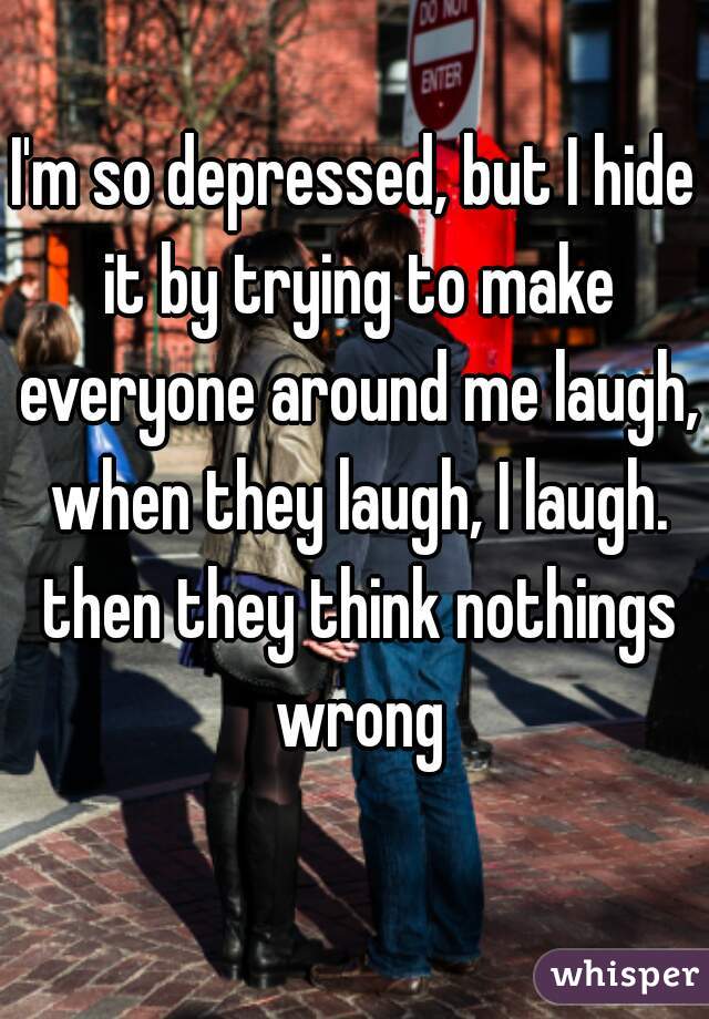 I'm so depressed, but I hide it by trying to make everyone around me laugh, when they laugh, I laugh. then they think nothings wrong