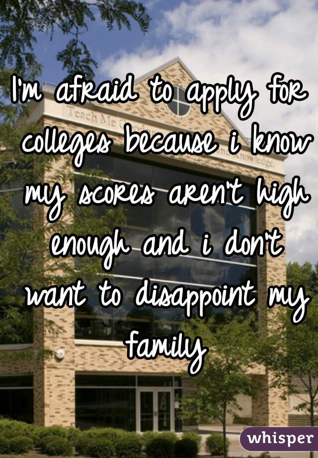 I'm afraid to apply for colleges because i know my scores aren't high enough and i don't want to disappoint my family