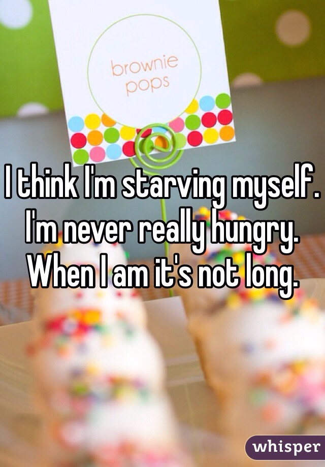 I think I'm starving myself. 
I'm never really hungry. 
When I am it's not long. 
