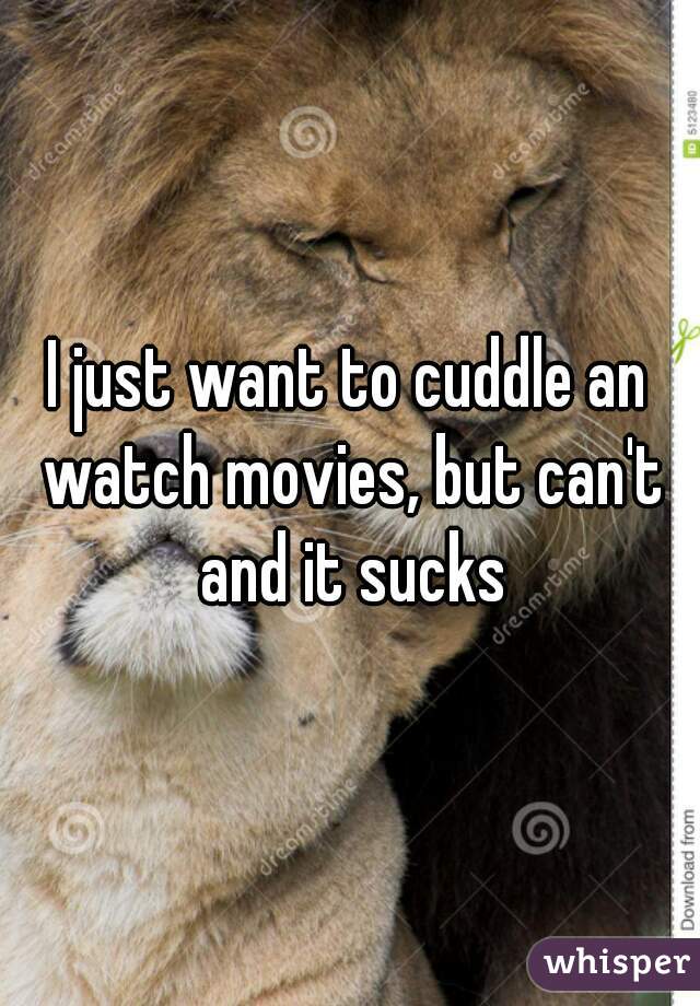 I just want to cuddle an watch movies, but can't and it sucks