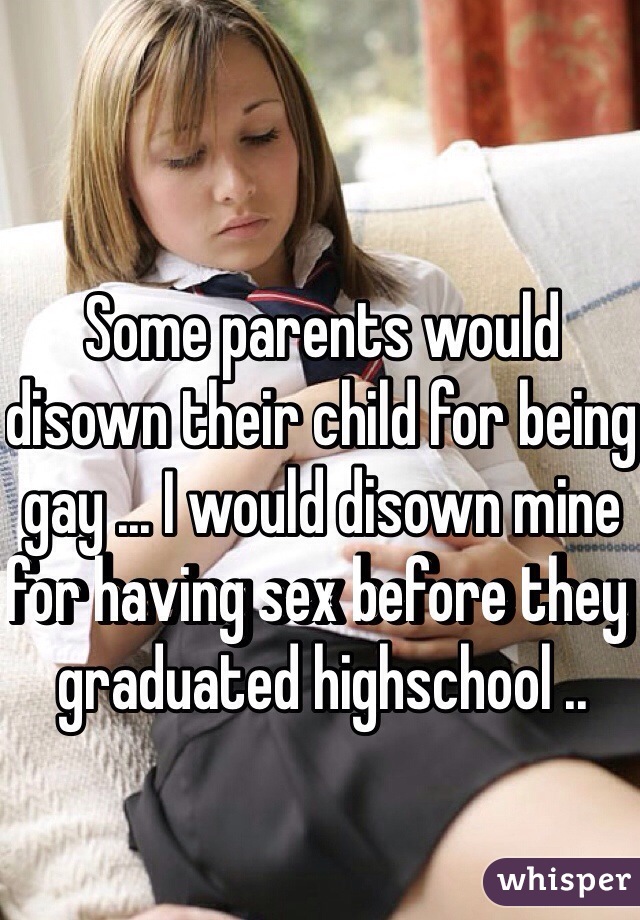 Some parents would disown their child for being gay ... I would disown mine for having sex before they graduated highschool .. 