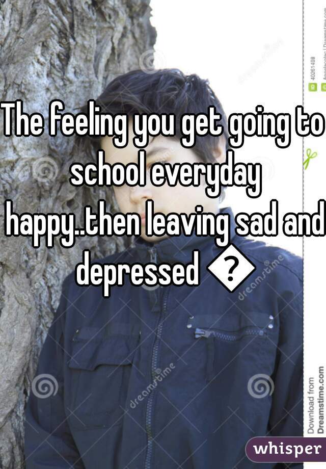The feeling you get going to school everyday happy..then leaving sad and depressed 💔