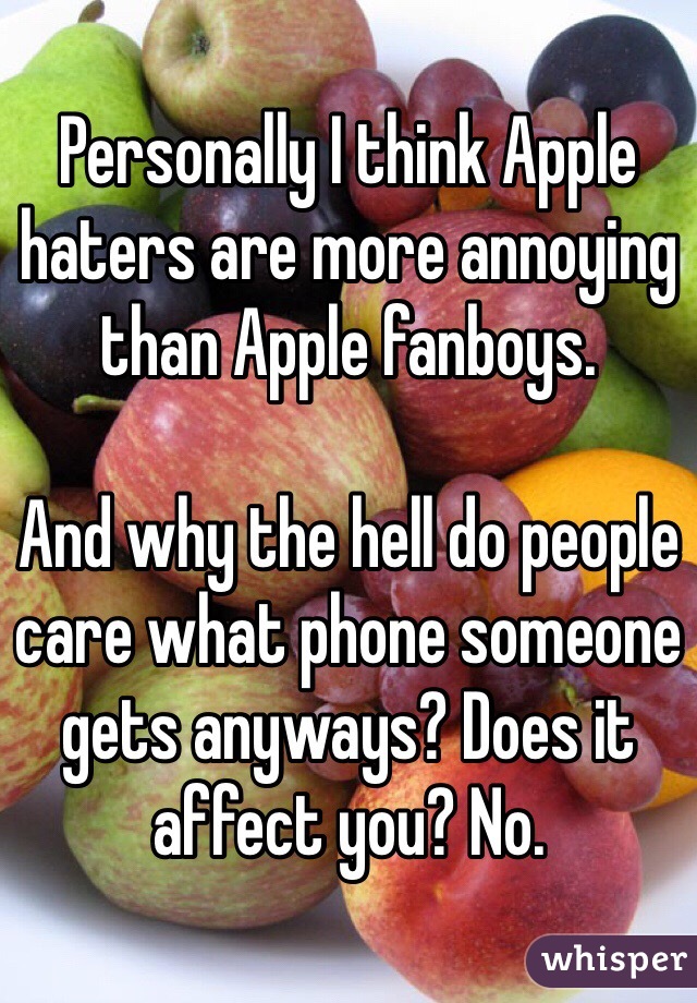 Personally I think Apple haters are more annoying than Apple fanboys. 

And why the hell do people care what phone someone gets anyways? Does it affect you? No. 